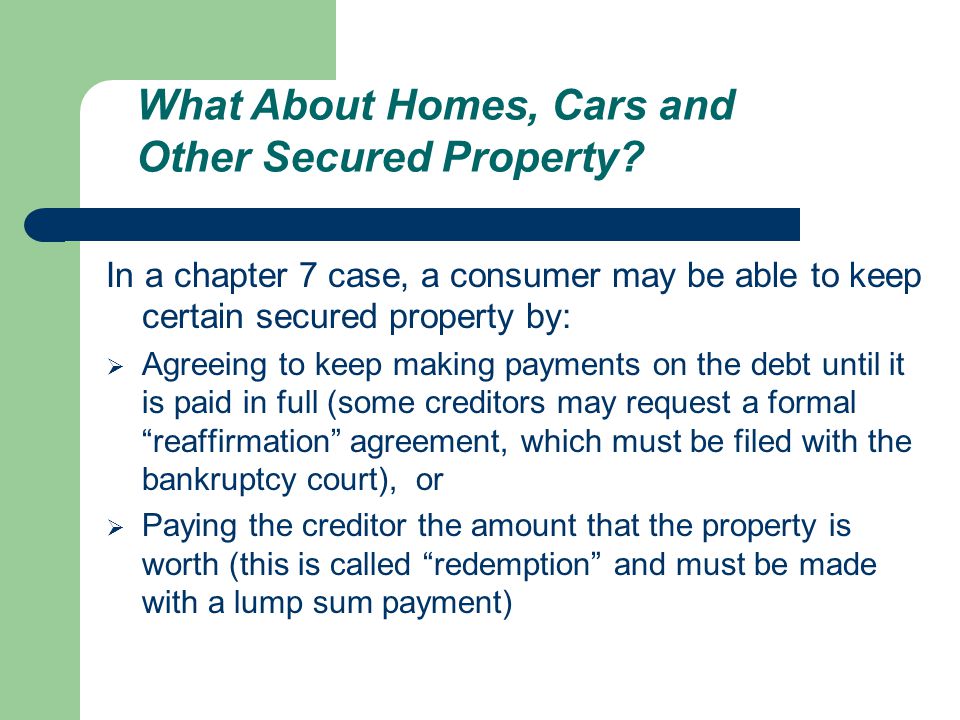 In a chapter 7 case, a consumer may be able to keep certain secured property by:  Agreeing to keep making payments on the debt until it is paid in full (some creditors may request a formal reaffirmation agreement, which must be filed with the bankruptcy court), or  Paying the creditor the amount that the property is worth (this is called redemption and must be made with a lump sum payment) What About Homes, Cars and Other Secured Property