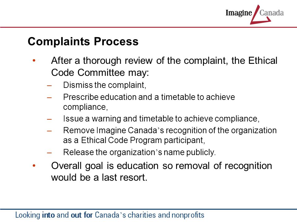 Complaints Process After a thorough review of the complaint, the Ethical Code Committee may: – Dismiss the complaint, – Prescribe education and a timetable to achieve compliance, – Issue a warning and timetable to achieve compliance, – Remove Imagine Canada ’ s recognition of the organization as a Ethical Code Program participant, – Release the organization ’ s name publicly.
