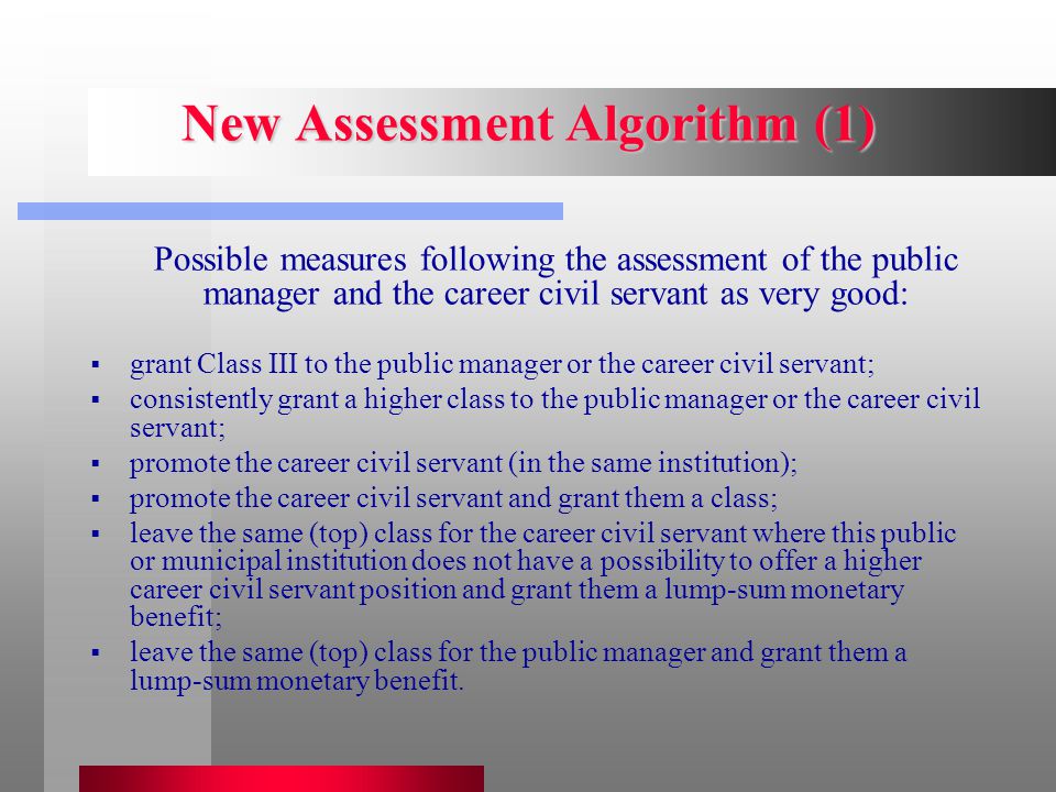 New Assessment Algorithm (1) Possible measures following the assessment of the public manager and the career civil servant as very good:  grant Class III to the public manager or the career civil servant;  consistently grant a higher class to the public manager or the career civil servant;  promote the career civil servant (in the same institution);  promote the career civil servant and grant them a class;  leave the same (top) class for the career civil servant where this public or municipal institution does not have a possibility to offer a higher career civil servant position and grant them a lump-sum monetary benefit;  leave the same (top) class for the public manager and grant them a lump-sum monetary benefit.