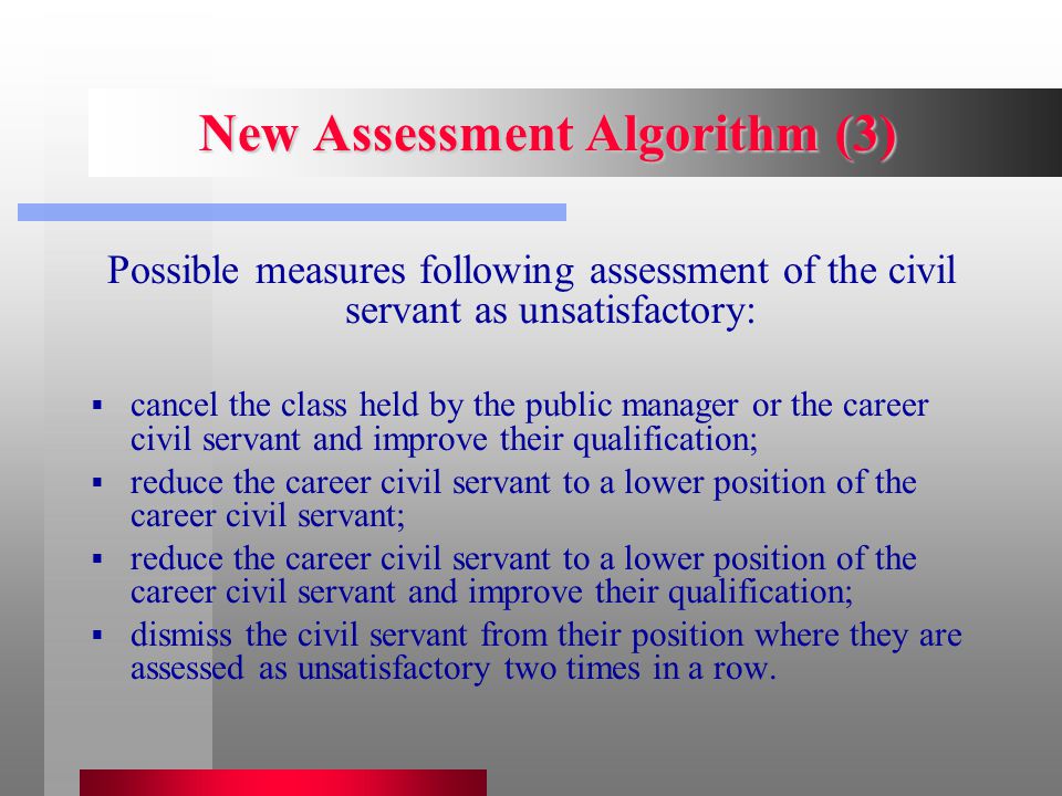 New Assessment Algorithm (3) Possible measures following assessment of the civil servant as unsatisfactory:  cancel the class held by the public manager or the career civil servant and improve their qualification;  reduce the career civil servant to a lower position of the career civil servant;  reduce the career civil servant to a lower position of the career civil servant and improve their qualification;  dismiss the civil servant from their position where they are assessed as unsatisfactory two times in a row.