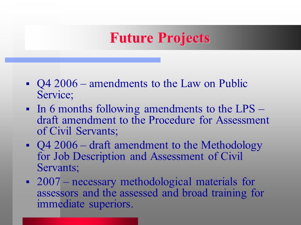 Future Projects  Q – amendments to the Law on Public Service;  In 6 months following amendments to the LPS – draft amendment to the Procedure for Assessment of Civil Servants;  Q – draft amendment to the Methodology for Job Description and Assessment of Civil Servants;  2007 – necessary methodological materials for assessors and the assessed and broad training for immediate superiors.