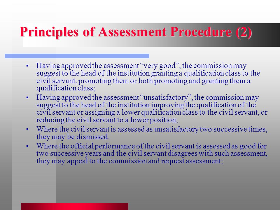 Principles of Assessment Procedure (2)  Having approved the assessment very good , the commission may suggest to the head of the institution granting a qualification class to the civil servant, promoting them or both promoting and granting them a qualification class;  Having approved the assessment unsatisfactory , the commission may suggest to the head of the institution improving the qualification of the civil servant or assigning a lower qualification class to the civil servant, or reducing the civil servant to a lower position;  Where the civil servant is assessed as unsatisfactory two successive times, they may be dismissed.