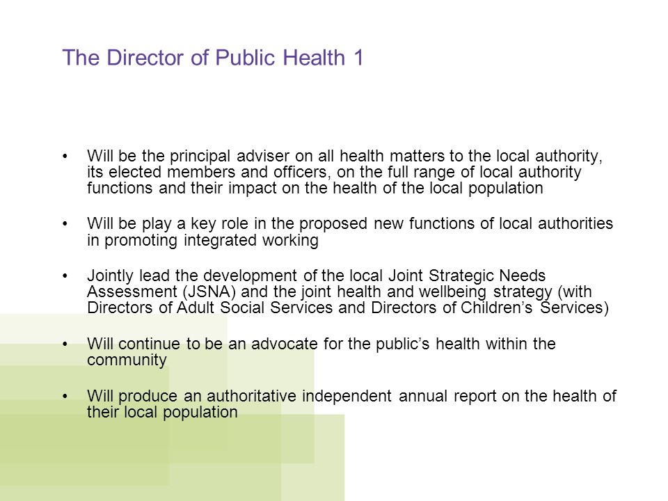 The Director of Public Health 1 Will be the principal adviser on all health matters to the local authority, its elected members and officers, on the full range of local authority functions and their impact on the health of the local population Will be play a key role in the proposed new functions of local authorities in promoting integrated working Jointly lead the development of the local Joint Strategic Needs Assessment (JSNA) and the joint health and wellbeing strategy (with Directors of Adult Social Services and Directors of Children’s Services) Will continue to be an advocate for the public’s health within the community Will produce an authoritative independent annual report on the health of their local population