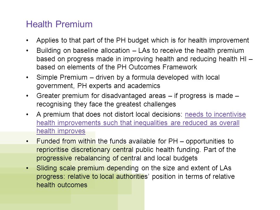 Health Premium Applies to that part of the PH budget which is for health improvement Building on baseline allocation – LAs to receive the health premium based on progress made in improving health and reducing health HI – based on elements of the PH Outcomes Framework Simple Premium – driven by a formula developed with local government, PH experts and academics Greater premium for disadvantaged areas – if progress is made – recognising they face the greatest challenges A premium that does not distort local decisions: needs to incentivise health improvements such that inequalities are reduced as overall health improves Funded from within the funds available for PH – opportunities to reprioritise discretionary central public health funding.