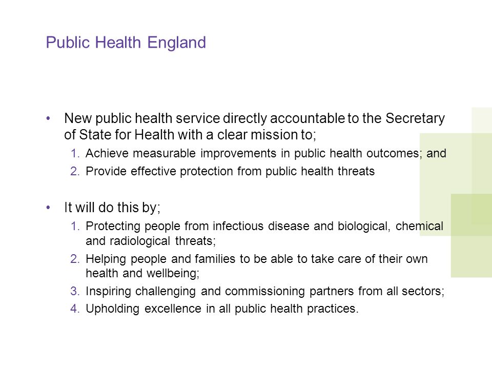 Public Health England New public health service directly accountable to the Secretary of State for Health with a clear mission to; 1.Achieve measurable improvements in public health outcomes; and 2.Provide effective protection from public health threats It will do this by; 1.Protecting people from infectious disease and biological, chemical and radiological threats; 2.Helping people and families to be able to take care of their own health and wellbeing; 3.Inspiring challenging and commissioning partners from all sectors; 4.Upholding excellence in all public health practices.