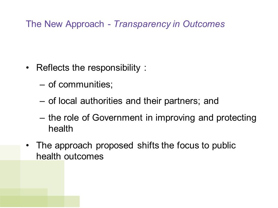 The New Approach - Transparency in Outcomes Reflects the responsibility : –of communities; –of local authorities and their partners; and –the role of Government in improving and protecting health The approach proposed shifts the focus to public health outcomes
