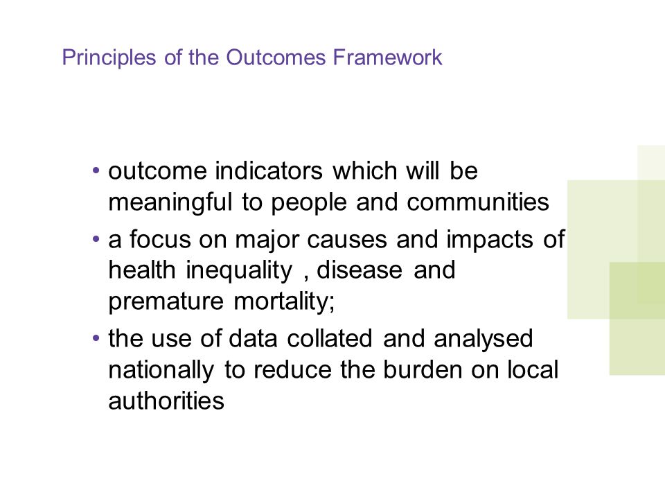 Principles of the Outcomes Framework outcome indicators which will be meaningful to people and communities a focus on major causes and impacts of health inequality, disease and premature mortality; the use of data collated and analysed nationally to reduce the burden on local authorities
