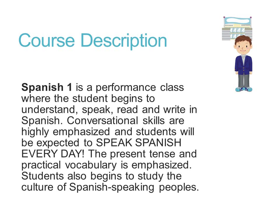 Course Description Spanish 1 is a performance class where the student begins to understand, speak, read and write in Spanish.