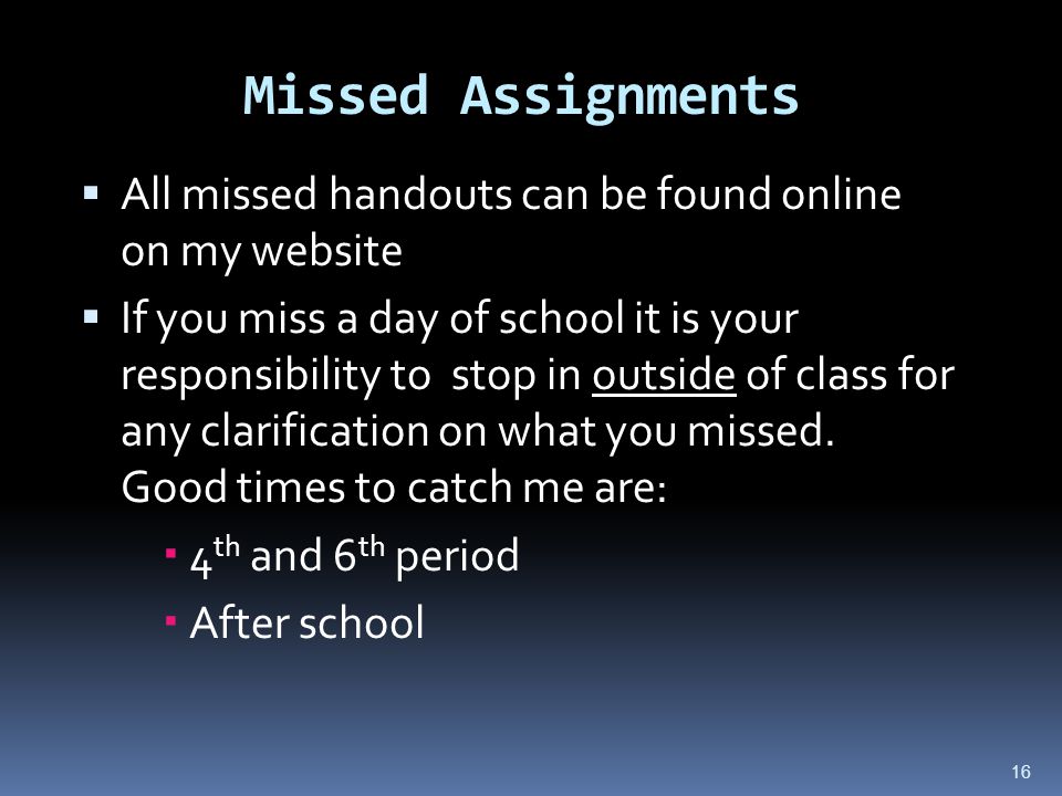 16 Missed Assignments  All missed handouts can be found online on my website  If you miss a day of school it is your responsibility to stop in outside of class for any clarification on what you missed.
