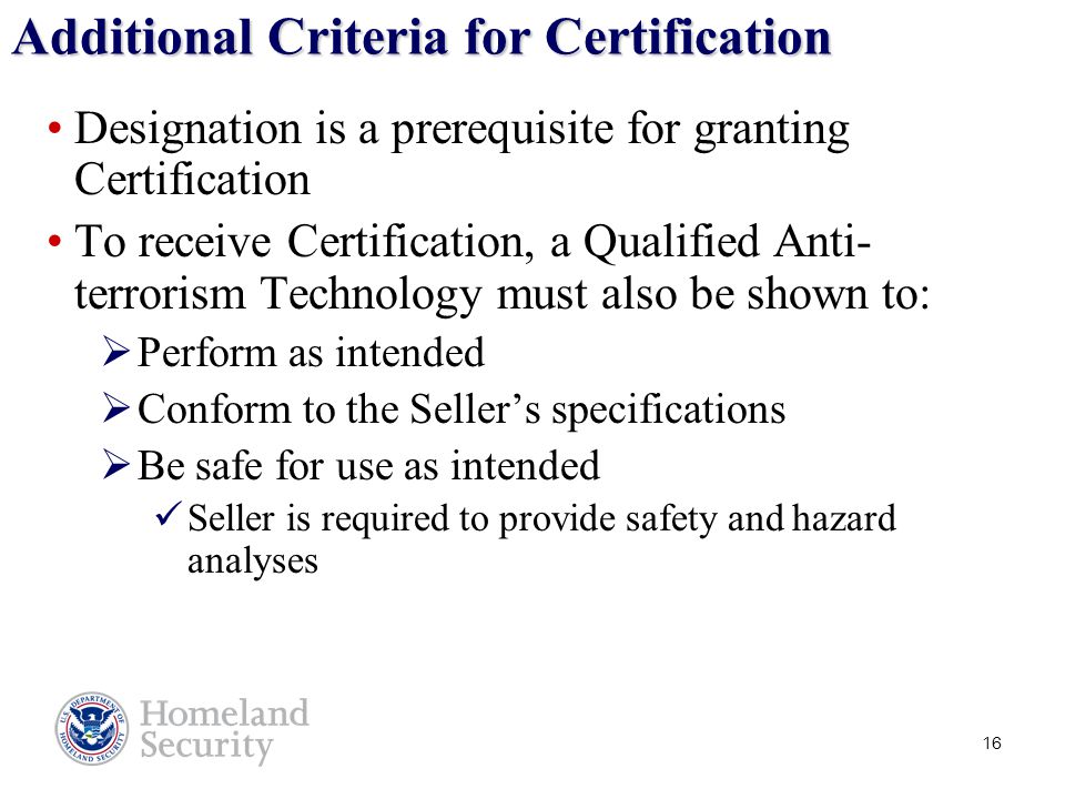 16 Additional Criteria for Certification Designation is a prerequisite for granting Certification To receive Certification, a Qualified Anti- terrorism Technology must also be shown to:  Perform as intended  Conform to the Seller’s specifications  Be safe for use as intended Seller is required to provide safety and hazard analyses