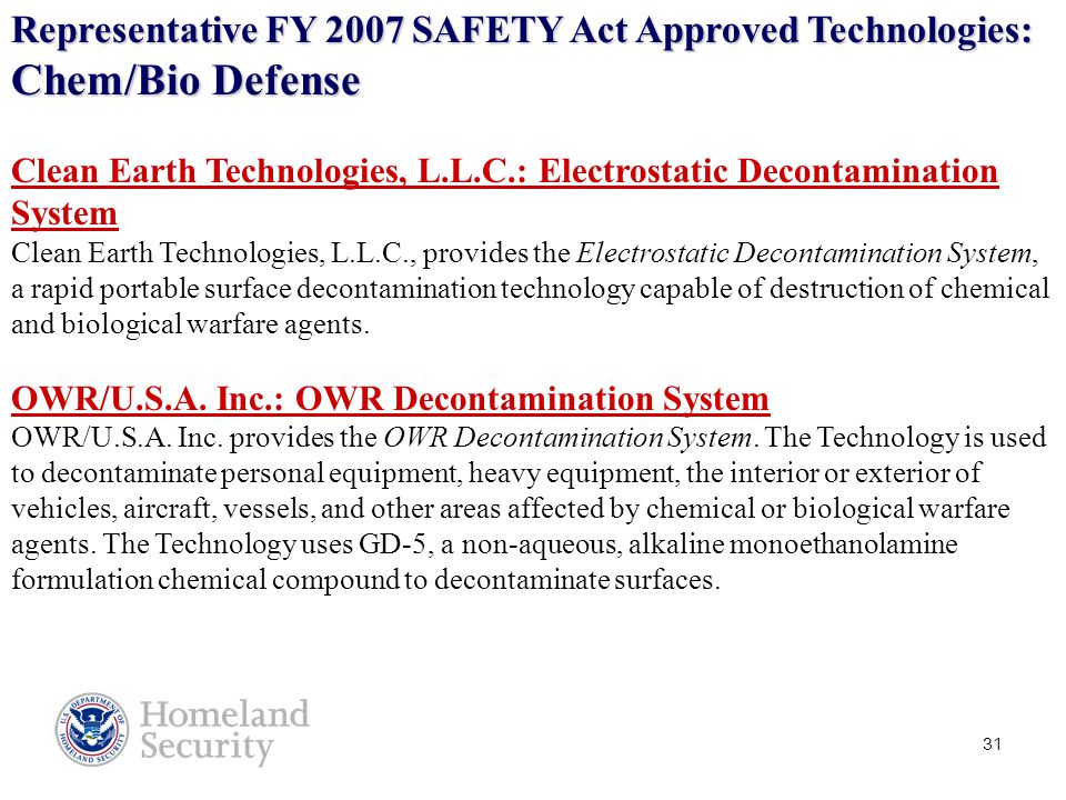 31 Clean Earth Technologies, L.L.C.: Electrostatic Decontamination System Clean Earth Technologies, L.L.C., provides the Electrostatic Decontamination System, a rapid portable surface decontamination technology capable of destruction of chemical and biological warfare agents.