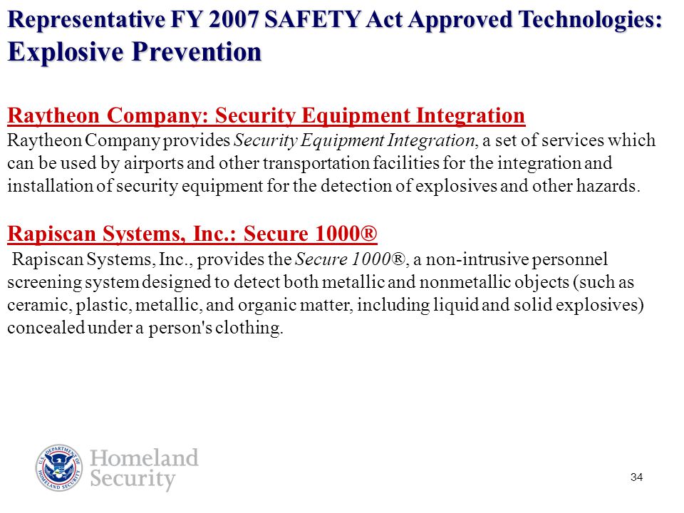34 Representative FY 2007 SAFETY Act Approved Technologies: Explosive Prevention Raytheon Company: Security Equipment Integration Raytheon Company provides Security Equipment Integration, a set of services which can be used by airports and other transportation facilities for the integration and installation of security equipment for the detection of explosives and other hazards.
