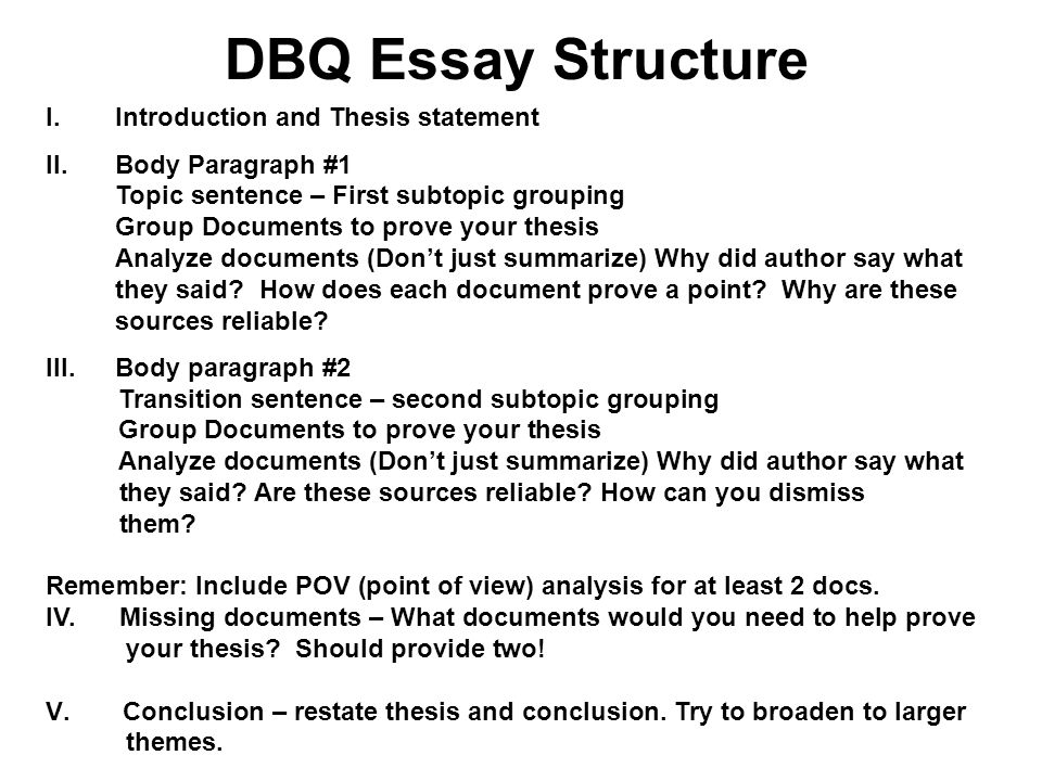 DBQ Essay Structure I.Introduction and Thesis statement II.Body Paragraph #1 Topic sentence – First subtopic grouping Group Documents to prove your thesis Analyze documents (Don’t just summarize) Why did author say what they said.