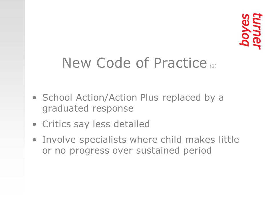 New Code of Practice (2) School Action/Action Plus replaced by a graduated response Critics say less detailed Involve specialists where child makes little or no progress over sustained period
