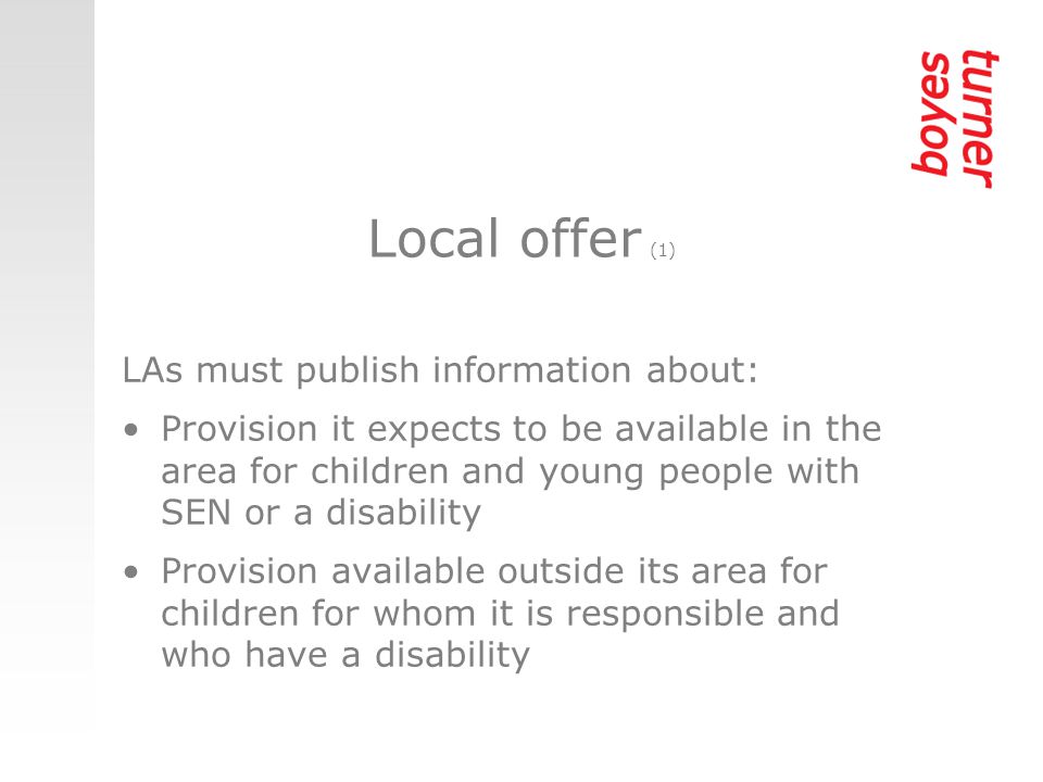 Local offer (1) LAs must publish information about: Provision it expects to be available in the area for children and young people with SEN or a disability Provision available outside its area for children for whom it is responsible and who have a disability