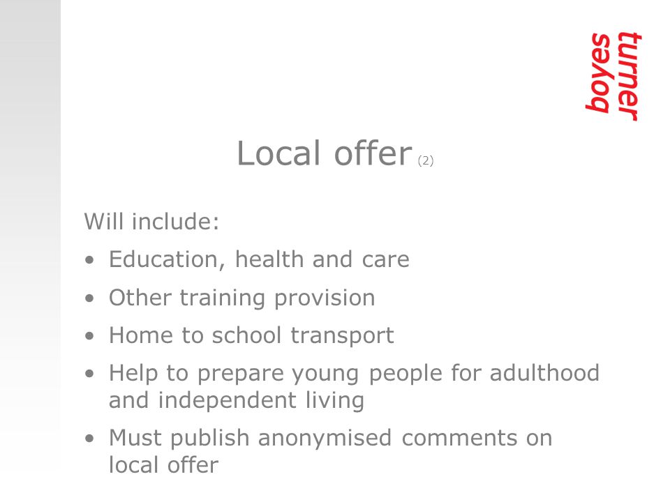 Local offer (2) Will include: Education, health and care Other training provision Home to school transport Help to prepare young people for adulthood and independent living Must publish anonymised comments on local offer