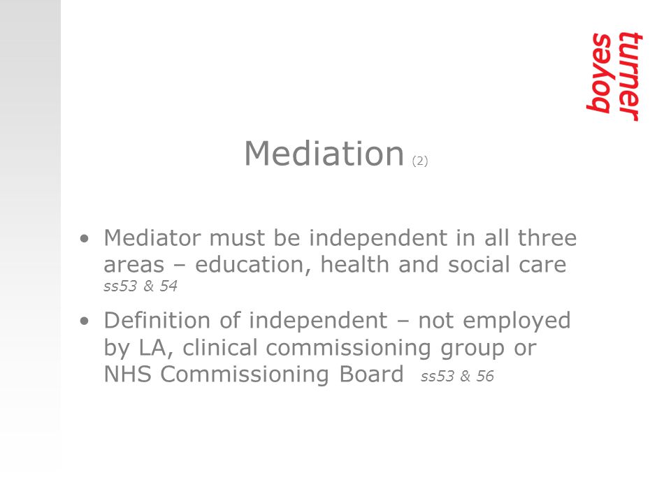 Mediation (2) Mediator must be independent in all three areas – education, health and social care ss53 & 54 Definition of independent – not employed by LA, clinical commissioning group or NHS Commissioning Board ss53 & 56