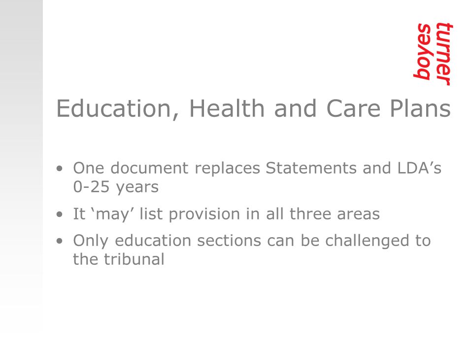 Education, Health and Care Plans One document replaces Statements and LDA’s 0-25 years It ‘may’ list provision in all three areas Only education sections can be challenged to the tribunal