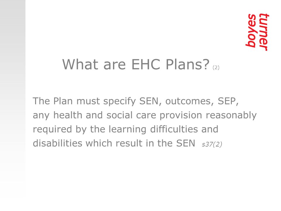 The Plan must specify SEN, outcomes, SEP, any health and social care provision reasonably required by the learning difficulties and disabilities which result in the SEN s37(2) What are EHC Plans.