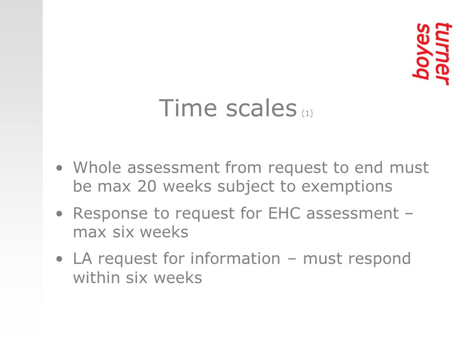 Time scales (1) Whole assessment from request to end must be max 20 weeks subject to exemptions Response to request for EHC assessment – max six weeks LA request for information – must respond within six weeks
