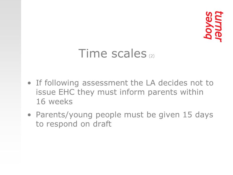 Time scales (2) If following assessment the LA decides not to issue EHC they must inform parents within 16 weeks Parents/young people must be given 15 days to respond on draft