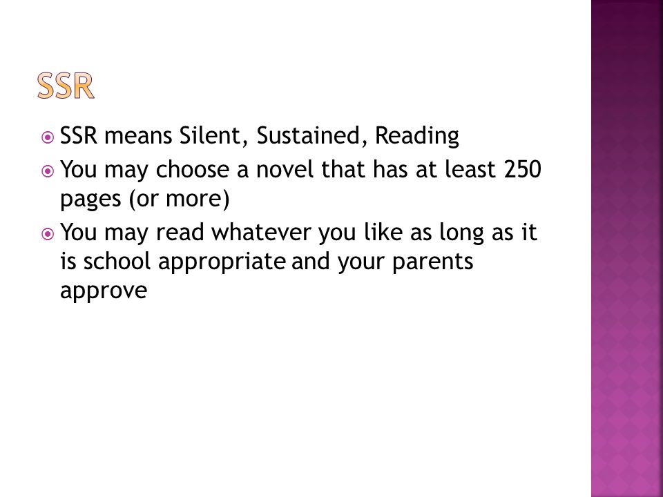  SSR means Silent, Sustained, Reading  You may choose a novel that has at least 250 pages (or more)  You may read whatever you like as long as it is school appropriate and your parents approve