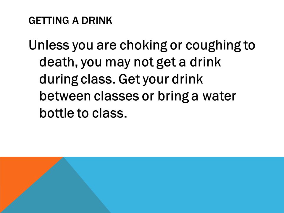 GETTING A DRINK Unless you are choking or coughing to death, you may not get a drink during class.