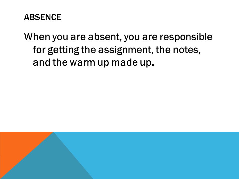 ABSENCE When you are absent, you are responsible for getting the assignment, the notes, and the warm up made up.