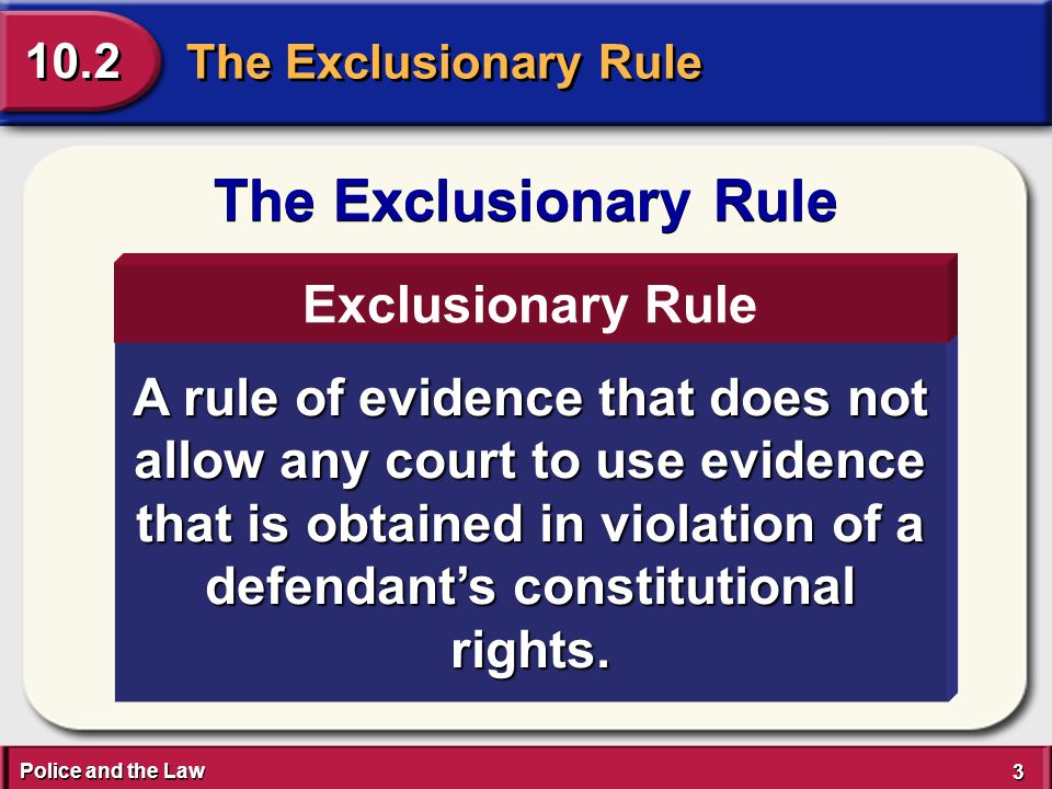Police and the Law 3 3 The Exclusionary Rule 10.2 The Exclusionary Rule A rule of evidence that does not allow any court to use evidence that is obtained in violation of a defendant’s constitutional rights.