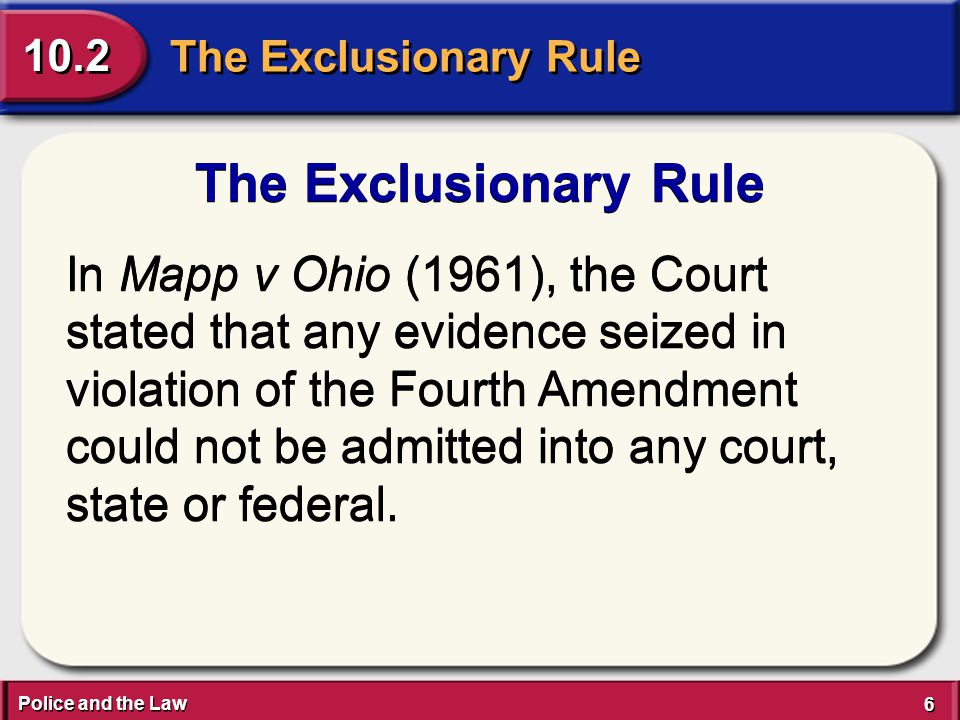 Police and the Law 6 6 The Exclusionary Rule 10.2 The Exclusionary Rule In Mapp v Ohio (1961), the Court stated that any evidence seized in violation of the Fourth Amendment could not be admitted into any court, state or federal.