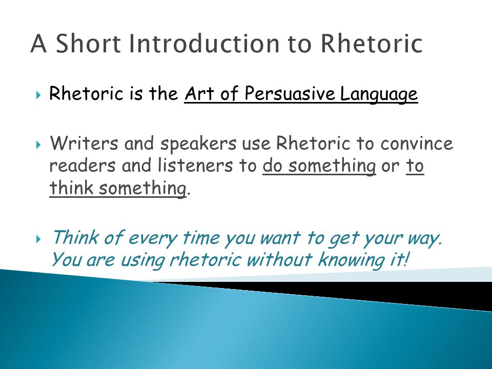 A Short Introduction to Rhetoric  Rhetoric is the Art of Persuasive Language  Writers and speakers use Rhetoric to convince readers and listeners to do something or to think something.