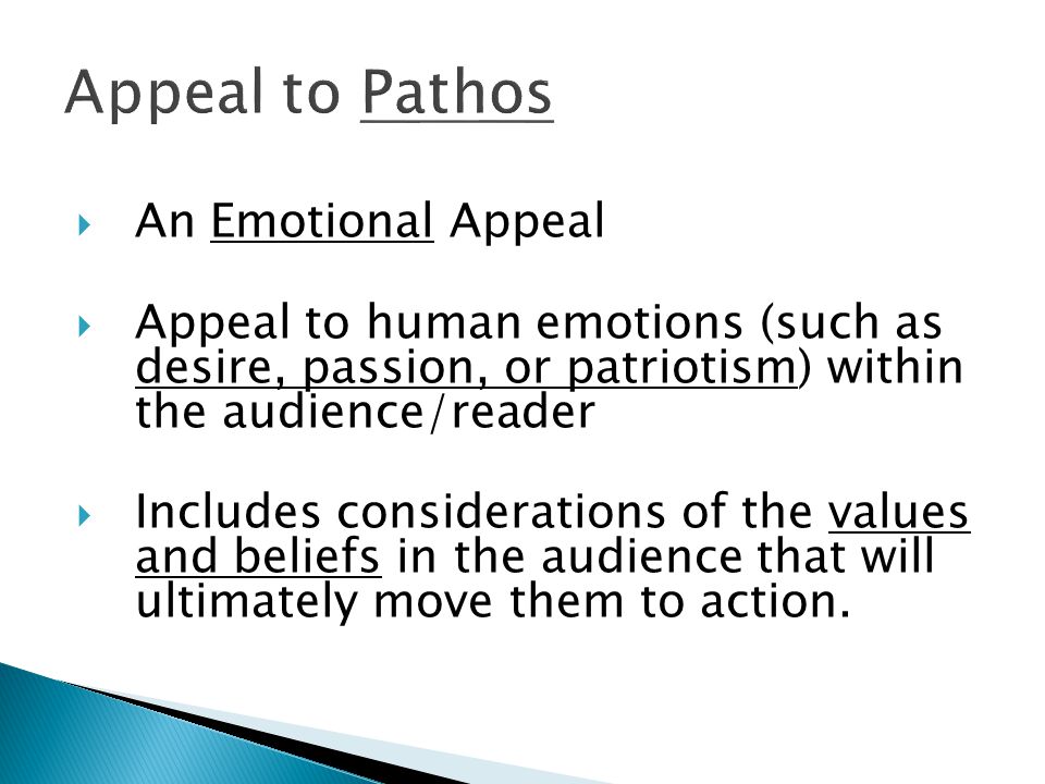  An Emotional Appeal  Appeal to human emotions (such as desire, passion, or patriotism) within the audience/reader  Includes considerations of the values and beliefs in the audience that will ultimately move them to action.