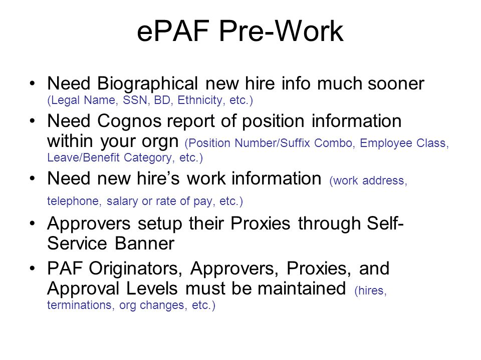 ePAF Pre-Work Need Biographical new hire info much sooner (Legal Name, SSN, BD, Ethnicity, etc.) Need Cognos report of position information within your orgn (Position Number/Suffix Combo, Employee Class, Leave/Benefit Category, etc.) Need new hire’s work information (work address, telephone, salary or rate of pay, etc.) Approvers setup their Proxies through Self- Service Banner PAF Originators, Approvers, Proxies, and Approval Levels must be maintained (hires, terminations, org changes, etc.)