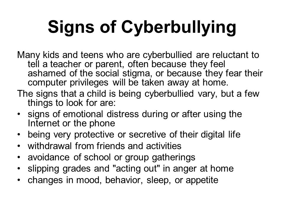 Signs of Cyberbullying Many kids and teens who are cyberbullied are reluctant to tell a teacher or parent, often because they feel ashamed of the social stigma, or because they fear their computer privileges will be taken away at home.