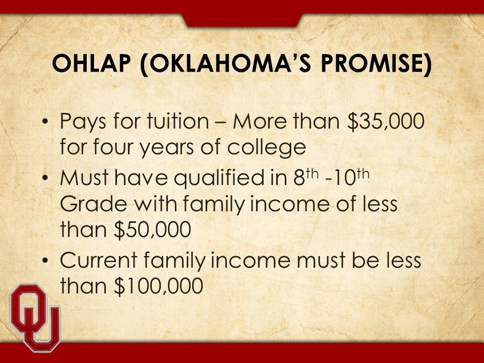 OHLAP (OKLAHOMA’S PROMISE) Pays for tuition – More than $35,000 for four years of college Must have qualified in 8 th -10 th Grade with family income of less than $50,000 Current family income must be less than $100,000