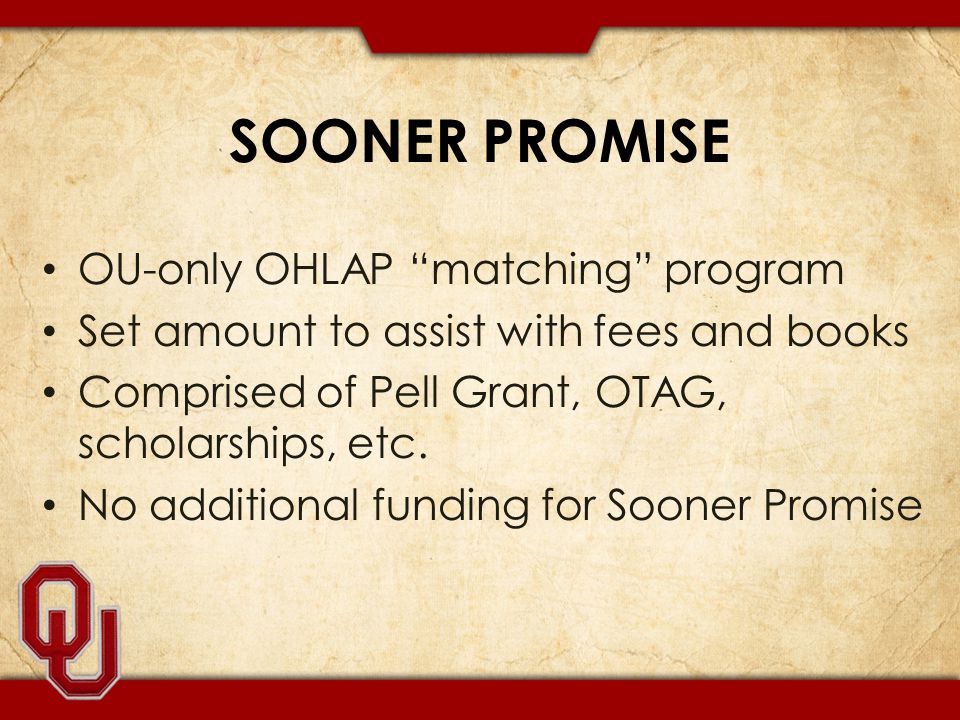 SOONER PROMISE OU-only OHLAP matching program Set amount to assist with fees and books Comprised of Pell Grant, OTAG, scholarships, etc.