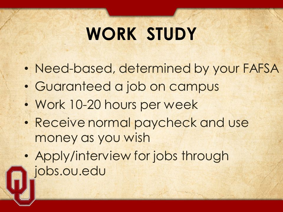 WORK STUDY Need-based, determined by your FAFSA Guaranteed a job on campus Work hours per week Receive normal paycheck and use money as you wish Apply/interview for jobs through jobs.ou.edu