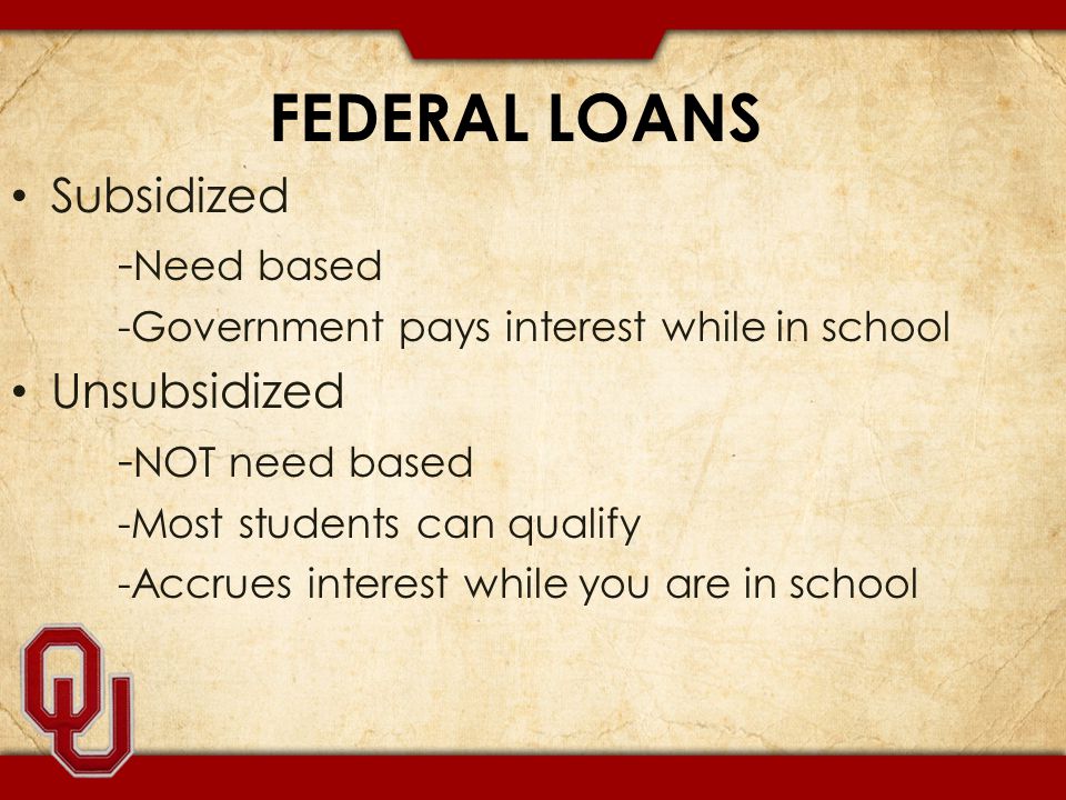FEDERAL LOANS Subsidized - Need based -Government pays interest while in school Unsubsidized - NOT need based -Most students can qualify -Accrues interest while you are in school
