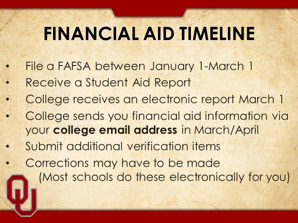 FINANCIAL AID TIMELINE File a FAFSA between January 1-March 1 Receive a Student Aid Report College receives an electronic report March 1 College sends you financial aid information via your college  address in March/April Submit additional verification items Corrections may have to be made (Most schools do these electronically for you)