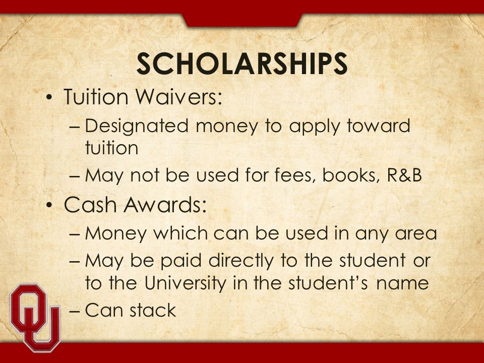 SCHOLARSHIPS Tuition Waivers: – Designated money to apply toward tuition – May not be used for fees, books, R&B Cash Awards: – Money which can be used in any area – May be paid directly to the student or to the University in the student’s name – Can stack