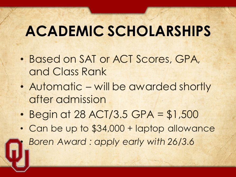 ACADEMIC SCHOLARSHIPS Based on SAT or ACT Scores, GPA, and Class Rank Automatic – will be awarded shortly after admission Begin at 28 ACT/3.5 GPA = $1,500 Can be up to $34,000 + laptop allowance Boren Award : apply early with 26/3.6