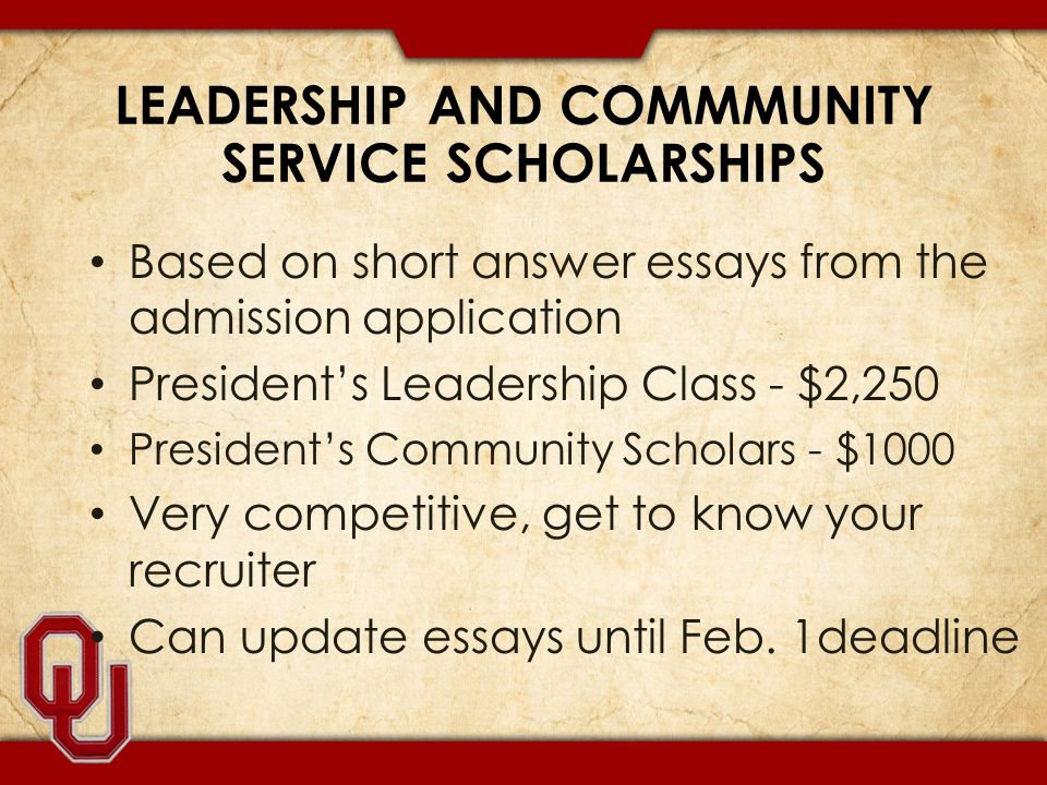 LEADERSHIP AND COMMMUNITY SERVICE SCHOLARSHIPS Based on short answer essays from the admission application President’s Leadership Class - $2,250 President’s Community Scholars - $1000 Very competitive, get to know your recruiter Can update essays until Feb.