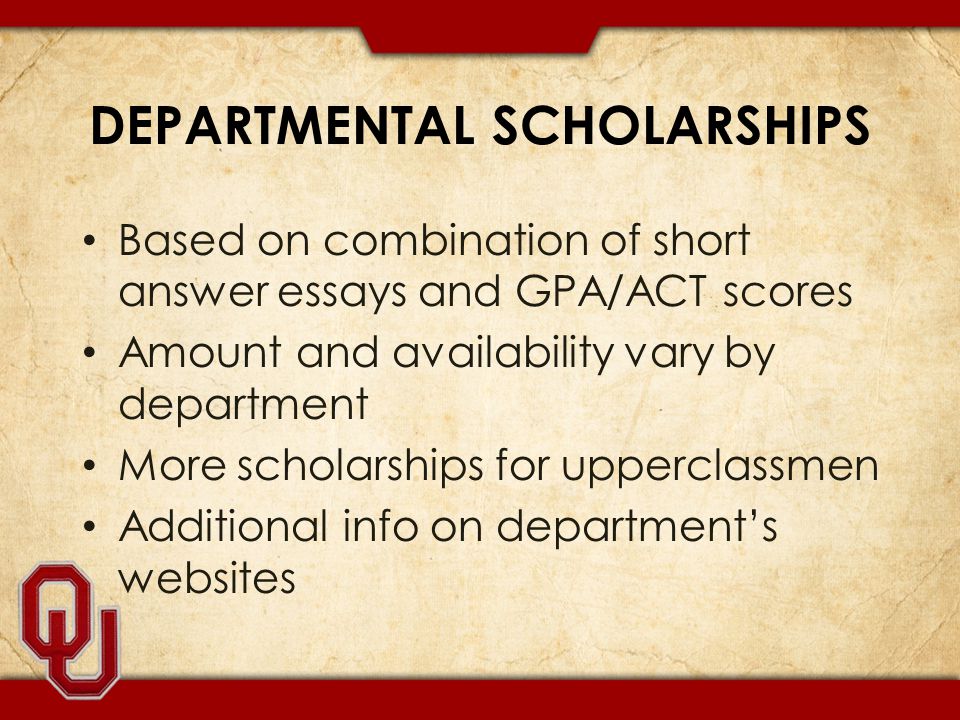DEPARTMENTAL SCHOLARSHIPS Based on combination of short answer essays and GPA/ACT scores Amount and availability vary by department More scholarships for upperclassmen Additional info on department’s websites