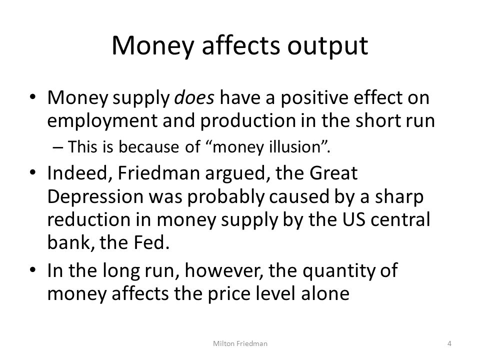 Money affects output Money supply does have a positive effect on employment and production in the short run – This is because of money illusion .