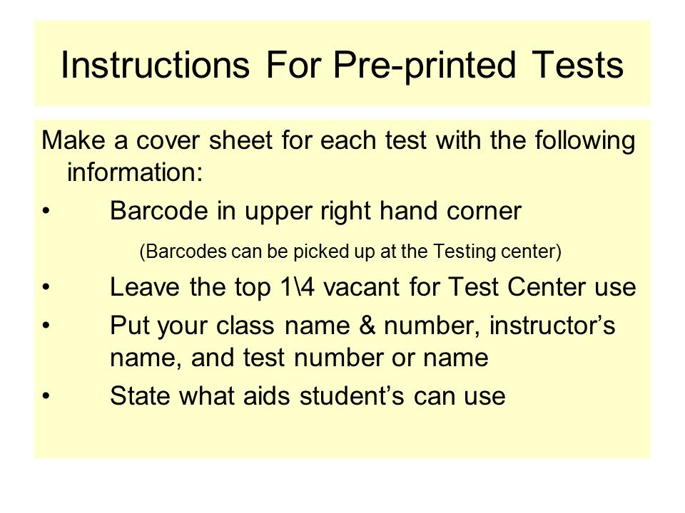 Instructions For Pre-printed Tests Make a cover sheet for each test with the following information: Barcode in upper right hand corner (Barcodes can be picked up at the Testing center) Leave the top 1\4 vacant for Test Center use Put your class name & number, instructor’s name, and test number or name State what aids student’s can use