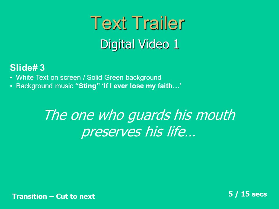 Text Trailer Digital Video 1 Slide# 3 White Text on screen / Solid Green background Background music Sting ‘If I ever lose my faith…’ 5 / 15 secs Transition – Cut to next The one who guards his mouth preserves his life…