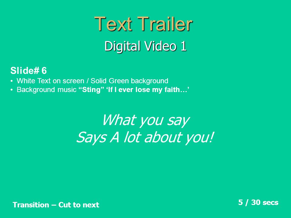 Text Trailer Digital Video 1 Slide# 6 White Text on screen / Solid Green background Background music Sting ‘If I ever lose my faith…’ 5 / 30 secs Transition – Cut to next What you say Says A lot about you!