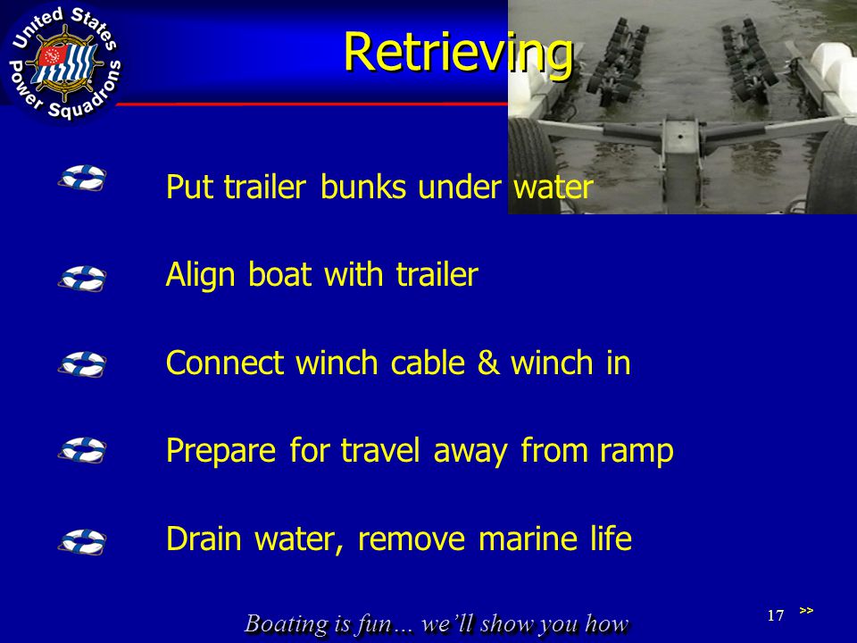 Boating is fun… we’ll show you how Retrieving Put trailer bunks under water Align boat with trailer Connect winch cable & winch in Prepare for travel away from ramp Drain water, remove marine life >> 17