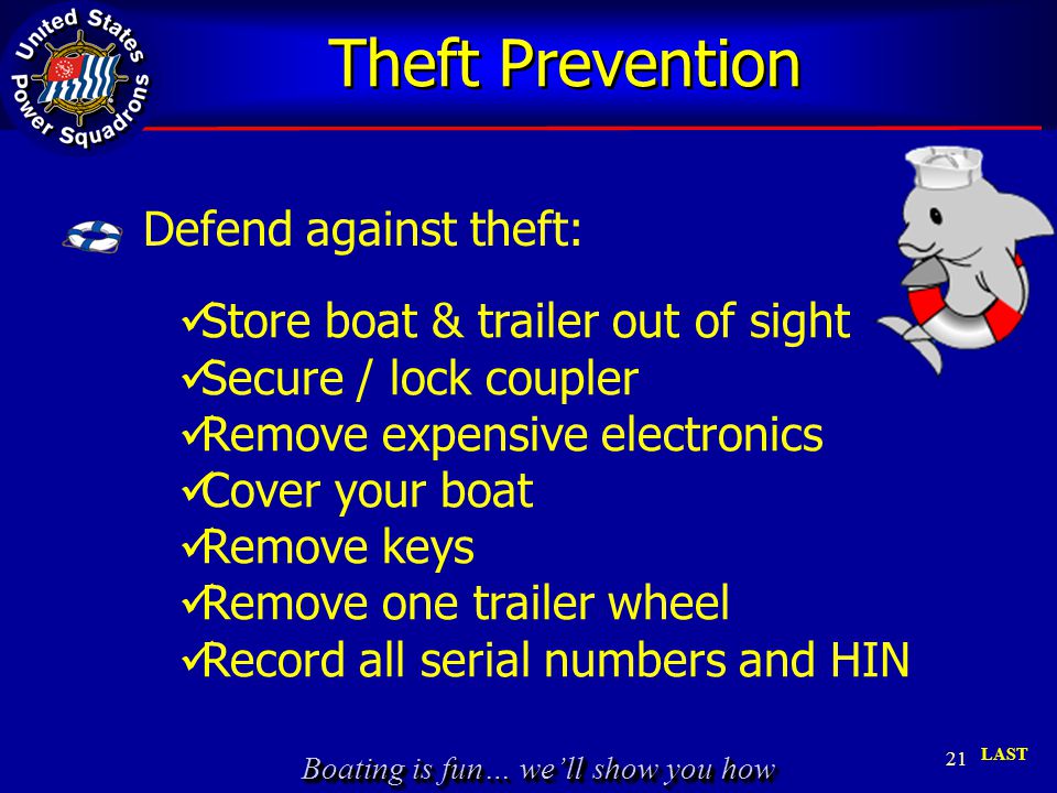 Boating is fun… we’ll show you how Theft Prevention 21 LAST Store boat & trailer out of sight Secure / lock coupler Remove expensive electronics Cover your boat Remove keys Remove one trailer wheel Record all serial numbers and HIN Defend against theft: