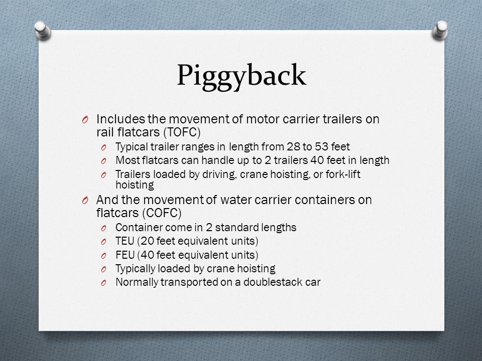 Piggyback O Includes the movement of motor carrier trailers on rail flatcars (TOFC) O Typical trailer ranges in length from 28 to 53 feet O Most flatcars can handle up to 2 trailers 40 feet in length O Trailers loaded by driving, crane hoisting, or fork-lift hoisting O And the movement of water carrier containers on flatcars (COFC) O Container come in 2 standard lengths O TEU (20 feet equivalent units) O FEU (40 feet equivalent units) O Typically loaded by crane hoisting O Normally transported on a doublestack car
